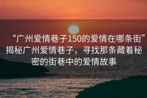 “廣州愛情巷子150的愛情在哪條街”揭秘廣州愛情巷子，尋找那條藏著秘密的街巷中的愛情故事