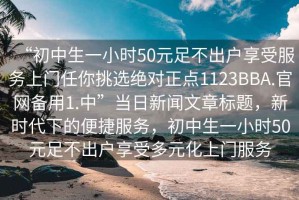 “初中生一小時50元足不出戶享受服務(wù)上門任你挑選絕對正點1123BBA.官網(wǎng)備用1.中”當(dāng)日新聞文章標(biāo)題，新時代下的便捷服務(wù)，初中生一小時50元足不出戶享受多元化上門服務(wù)