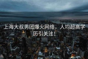 上海大叔男團(tuán)爆火網(wǎng)絡(luò)，人均超高學(xué)歷引關(guān)注！
