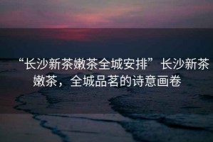 “長(zhǎng)沙新茶嫩茶全城安排”長(zhǎng)沙新茶嫩茶，全城品茗的詩(shī)意畫卷