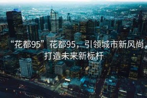 “花都95”花都95，引領(lǐng)城市新風(fēng)尚，打造未來新標(biāo)桿