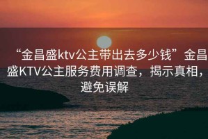“金昌盛ktv公主帶出去多少錢(qián)”金昌盛KTV公主服務(wù)費(fèi)用調(diào)查，揭示真相，避免誤解