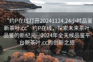 “約P在線打開20241124.24小時(shí)品鑒新茶葉.cc”約P在線，探索未來(lái)茶葉品鑒的新紀(jì)元—2024年全天候品鑒平臺(tái)新茶葉.cc的創(chuàng)新之旅