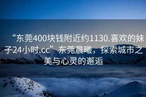 “東莞400塊錢附近約1130.喜歡的妹子24小時.cc”東莞晨曦，探索城市之美與心靈的邂逅