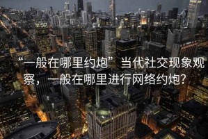 “一般在哪里約炮”當(dāng)代社交現(xiàn)象觀察，一般在哪里進(jìn)行網(wǎng)絡(luò)約炮？