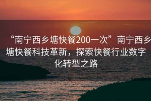 “南寧西鄉(xiāng)塘快餐200一次”南寧西鄉(xiāng)塘快餐科技革新，探索快餐行業(yè)數(shù)字化轉(zhuǎn)型之路