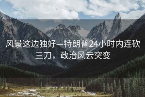 風(fēng)景這邊獨(dú)好—特朗普24小時(shí)內(nèi)連砍三刀，政治風(fēng)云突變