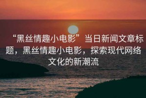 “黑絲情趣小電影”當(dāng)日新聞文章標(biāo)題，黑絲情趣小電影，探索現(xiàn)代網(wǎng)絡(luò)文化的新潮流