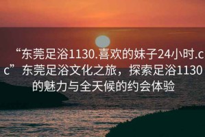 “東莞足浴1130.喜歡的妹子24小時(shí).cc”東莞足浴文化之旅，探索足浴1130的魅力與全天候的約會(huì)體驗(yàn)