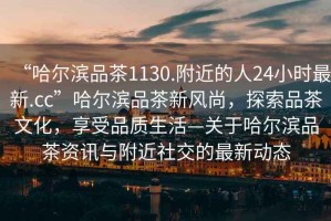 “哈爾濱品茶1130.附近的人24小時(shí)最新.cc”哈爾濱品茶新風(fēng)尚，探索品茶文化，享受品質(zhì)生活—關(guān)于哈爾濱品茶資訊與附近社交的最新動(dòng)態(tài)