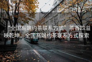 “全國高端約茶聯(lián)系方式”茶香四溢映乾坤，全國高端約茶聯(lián)系方式探索
