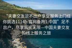 “夫妻交友足不出戶(hù)享受服務(wù)上門(mén)任你挑選1114b.官網(wǎng)備用1.中國(guó)”足不出戶(hù)，盡享風(fēng)光無(wú)限—中國(guó)夫妻交友的線(xiàn)上服務(wù)之旅