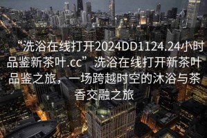 “洗浴在線打開2024DD1124.24小時品鑒新茶葉.cc”洗浴在線打開新茶葉品鑒之旅，一場跨越時空的沐浴與茶香交融之旅