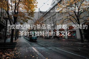 “成都空降約茶品茶”成都，空降的茶韻與獨特的約茶文化