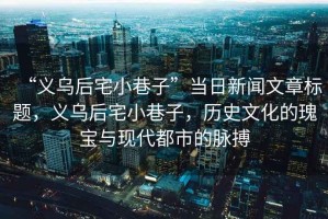 “義烏后宅小巷子”當(dāng)日新聞文章標(biāo)題，義烏后宅小巷子，歷史文化的瑰寶與現(xiàn)代都市的脈搏
