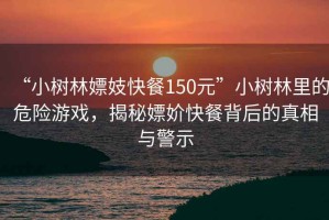 “小樹林嫖妓快餐150元”小樹林里的危險游戲，揭秘嫖妎快餐背后的真相與警示