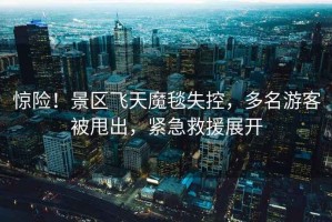 驚險(xiǎn)！景區(qū)飛天魔毯失控，多名游客被甩出，緊急救援展開