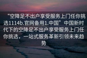 “空降足不出戶享受服務(wù)上門任你挑選1114b.官網(wǎng)備用1.中國”中國新時代下的空降足不出戶享受服務(wù)上門任你挑選，一站式服務(wù)革新引領(lǐng)未來趨勢