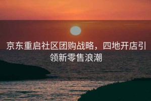 京東重啟社區(qū)團(tuán)購(gòu)戰(zhàn)略，四地開店引領(lǐng)新零售浪潮