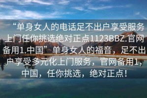 “單身女人的電話足不出戶享受服務上門任你挑選絕對正點1123BBZ.官網(wǎng)備用1.中國”單身女人的福音，足不出戶享受多元化上門服務，官網(wǎng)備用1，中國，任你挑選，絕對正點！