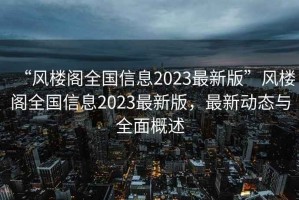 “風(fēng)樓閣全國信息2023最新版”風(fēng)樓閣全國信息2023最新版，最新動態(tài)與全面概述