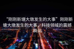 “剛剛新塘大墩發(fā)生的大事”剛剛新塘大墩發(fā)生的大事，科技領域的震撼瞬間