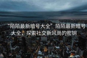 “陌陌最新暗號大全”陌陌最新暗號大全，探索社交新風尚的密鑰