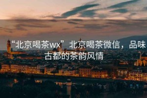“北京喝茶wx”北京喝茶微信，品味古都的茶韻風(fēng)情