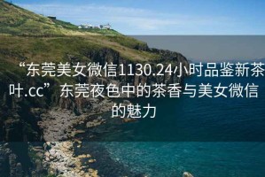 “東莞美女微信1130.24小時(shí)品鑒新茶葉.cc”東莞夜色中的茶香與美女微信的魅力