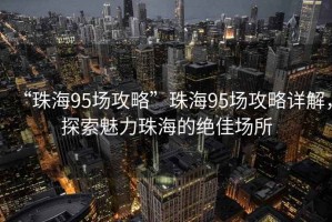 “珠海95場攻略”珠海95場攻略詳解，探索魅力珠海的絕佳場所