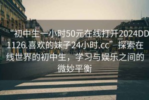 “初中生一小時50元在線打開2024DD1126.喜歡的妹子24小時.cc”探索在線世界的初中生，學(xué)習(xí)與娛樂之間的微妙平衡