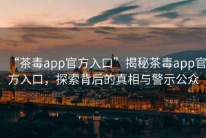 “茶毒app官方入口”揭秘茶毒app官方入口，探索背后的真相與警示公眾