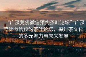 “廣深莞佛微信預(yù)約茶葉論壇”廣深莞佛微信預(yù)約茶葉論壇，探討茶文化的多元魅力與未來發(fā)展