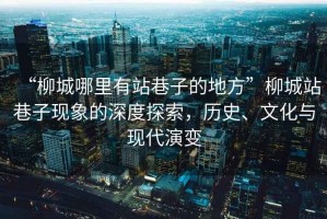 “柳城哪里有站巷子的地方”柳城站巷子現(xiàn)象的深度探索，歷史、文化與現(xiàn)代演變