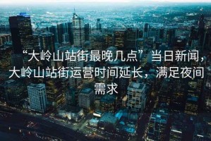 “大嶺山站街最晚幾點(diǎn)”當(dāng)日新聞，大嶺山站街運(yùn)營(yíng)時(shí)間延長(zhǎng)，滿(mǎn)足夜間需求