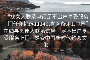 “找女人聯(lián)系電話足不出戶享受服務(wù)上門任你挑選1114b.官網(wǎng)備用1.中國(guó)”在線尋覓佳人聯(lián)系信息，足不出戶享受服務(wù)上門—探索中國(guó)新時(shí)代約會(huì)文化