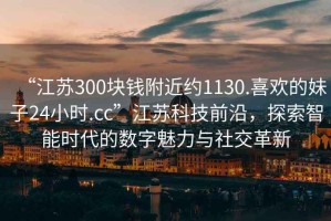 “江蘇300塊錢附近約1130.喜歡的妹子24小時.cc”江蘇科技前沿，探索智能時代的數(shù)字魅力與社交革新