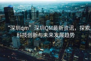 “深圳qm”深圳QM最新資訊，探索科技創(chuàng)新與未來發(fā)展趨勢