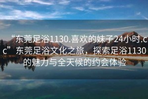 “東莞足浴1130.喜歡的妹子24小時(shí).cc”東莞足浴文化之旅，探索足浴1130的魅力與全天候的約會(huì)體驗(yàn)