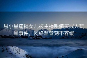 易小星痛揭女兒被主播哄騙買成人玩具事件，網(wǎng)絡(luò)監(jiān)管刻不容緩