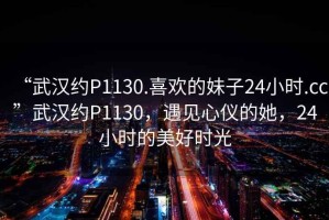 “武漢約P1130.喜歡的妹子24小時(shí).cc”武漢約P1130，遇見心儀的她，24小時(shí)的美好時(shí)光