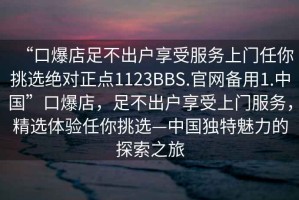 “口爆店足不出戶(hù)享受服務(wù)上門(mén)任你挑選絕對(duì)正點(diǎn)1123BBS.官網(wǎng)備用1.中國(guó)”口爆店，足不出戶(hù)享受上門(mén)服務(wù)，精選體驗(yàn)任你挑選—中國(guó)獨(dú)特魅力的探索之旅