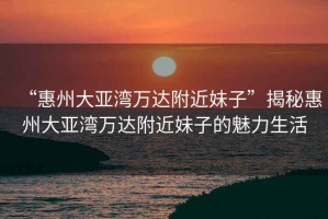 “惠州大亞灣萬達(dá)附近妹子”揭秘惠州大亞灣萬達(dá)附近妹子的魅力生活