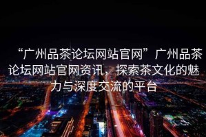 “廣州品茶論壇網(wǎng)站官網(wǎng)”廣州品茶論壇網(wǎng)站官網(wǎng)資訊，探索茶文化的魅力與深度交流的平臺(tái)