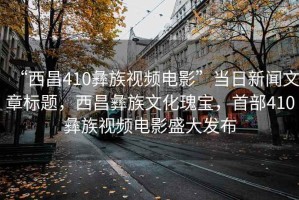 “西昌410彝族視頻電影”當(dāng)日新聞文章標(biāo)題，西昌彝族文化瑰寶，首部410彝族視頻電影盛大發(fā)布