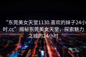 “東莞美女天堂1130.喜歡的妹子24小時(shí).cc”揭秘東莞美女天堂，探索魅力之城的24小時(shí)