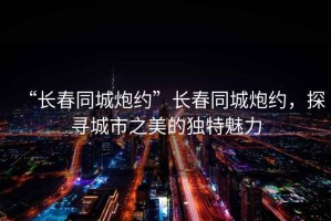 “長春同城炮約”長春同城炮約，探尋城市之美的獨特魅力