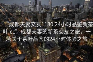 “成都夫妻交友1130.24小時(shí)品鑒新茶葉.cc”成都夫妻的新茶交友之旅，一場(chǎng)關(guān)于茶葉品鑒的24小時(shí)體驗(yàn)之旅