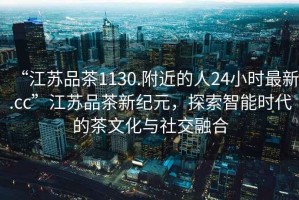 “江蘇品茶1130.附近的人24小時最新.cc”江蘇品茶新紀元，探索智能時代的茶文化與社交融合