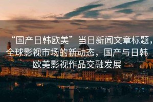 “國產(chǎn)日韓歐美”當(dāng)日新聞文章標(biāo)題，全球影視市場的新動態(tài)，國產(chǎn)與日韓歐美影視作品交融發(fā)展
